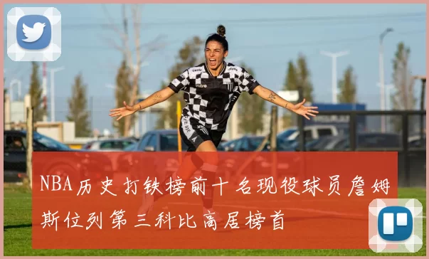 NBA历史打铁榜前十名现役球员詹姆斯位列第三科比高居榜首