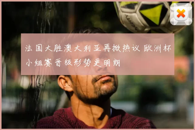 法国大胜澳大利亚再掀热议 欧洲杯小组赛晋级形势更明朗
