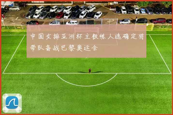 中国女排亚洲杯主教练人选确定将带队备战巴黎奥运会