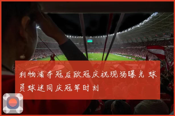 利物浦夺冠后欧冠庆祝现场曝光 球员球迷同庆冠军时刻