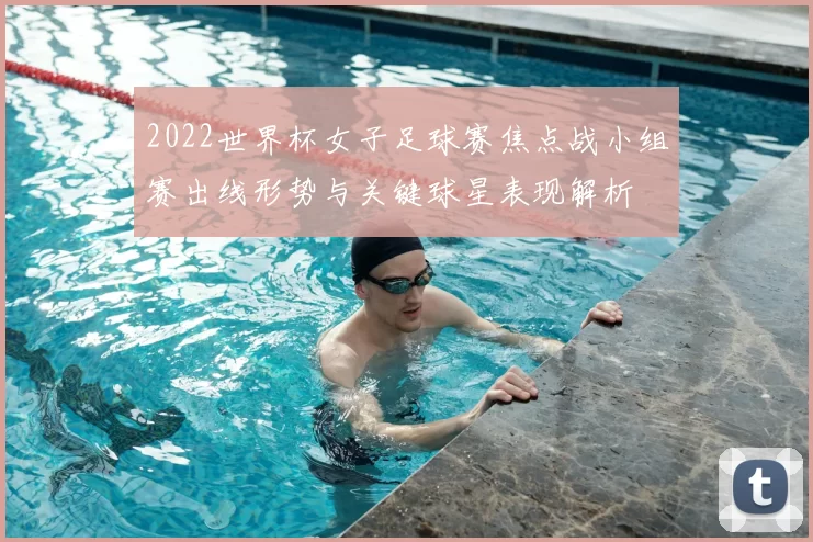 2022世界杯女子足球赛焦点战小组赛出线形势与关键球星表现解析
