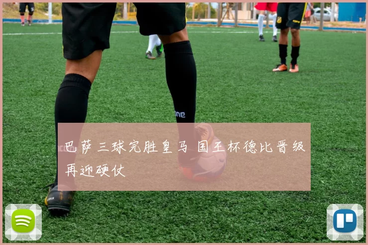 巴萨三球完胜皇马 国王杯德比晋级再迎硬仗