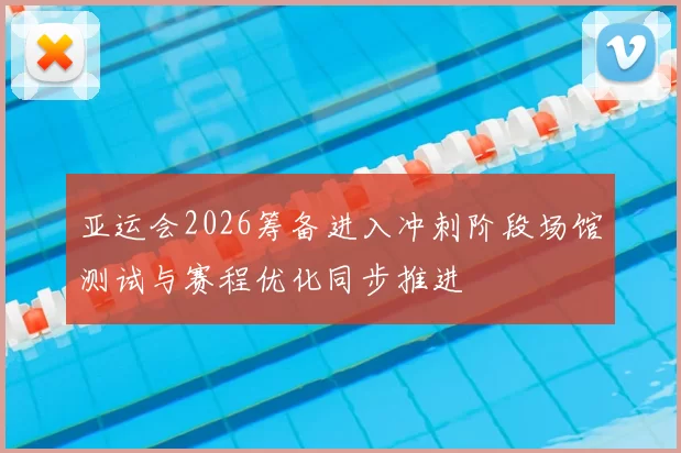 亚运会2026筹备进入冲刺阶段场馆测试与赛程优化同步推进