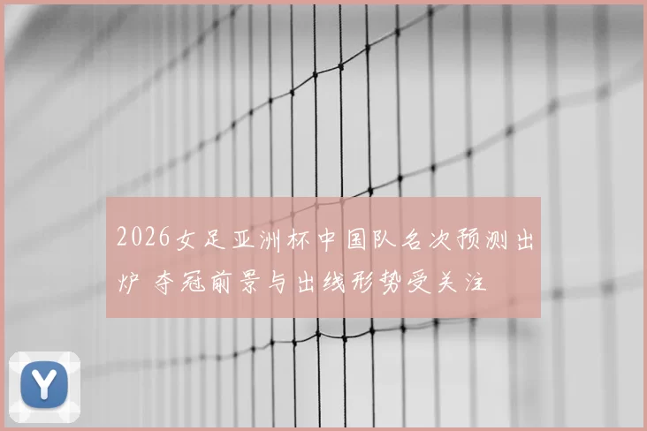 2026女足亚洲杯中国队名次预测出炉 夺冠前景与出线形势受关注