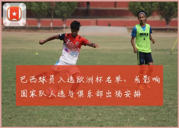 巴西球员入选欧洲杯名单,或影响国家队人选与俱乐部出场安排