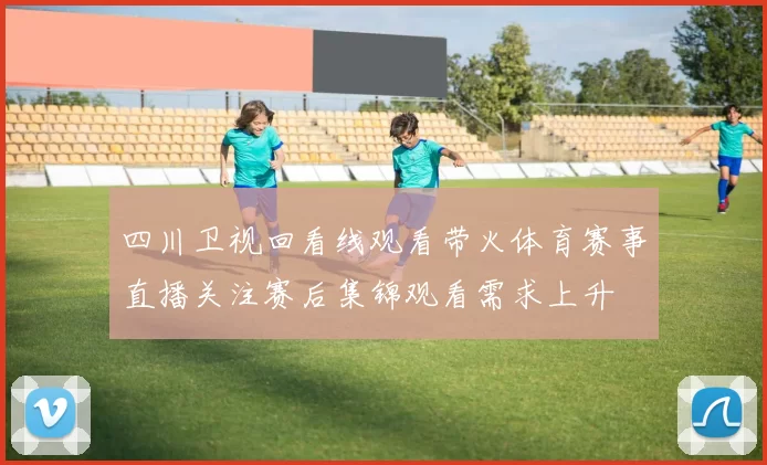 四川卫视回看线观看带火体育赛事直播关注赛后集锦观看需求上升