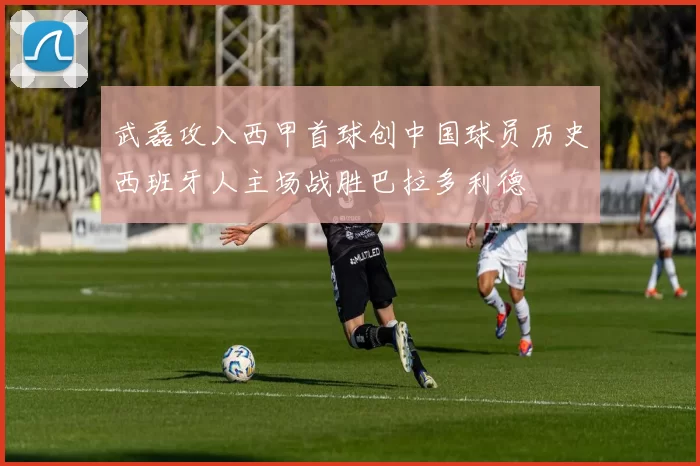 武磊攻入西甲首球创中国球员历史西班牙人主场战胜巴拉多利德