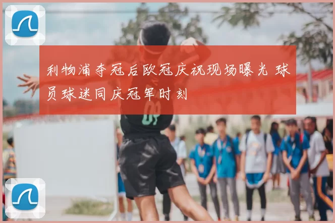 利物浦夺冠后欧冠庆祝现场曝光 球员球迷同庆冠军时刻