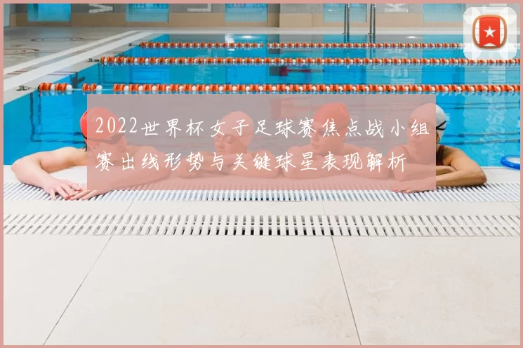 2022世界杯女子足球赛焦点战小组赛出线形势与关键球星表现解析