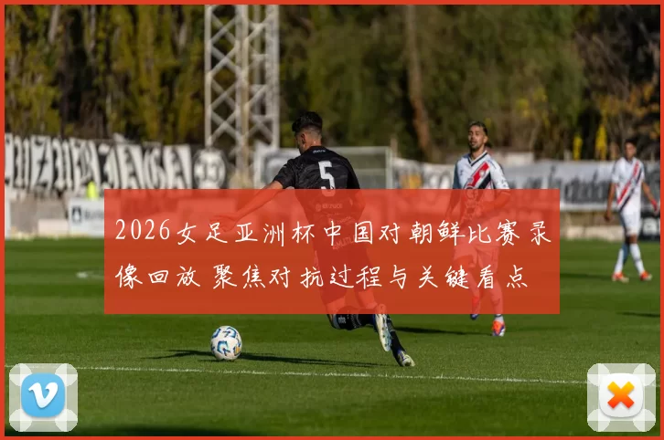 2026女足亚洲杯中国对朝鲜比赛录像回放 聚焦对抗过程与关键看点