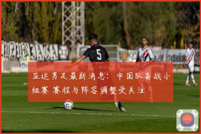 亚运男足最新消息：中国队备战小组赛 赛程与阵容调整受关注