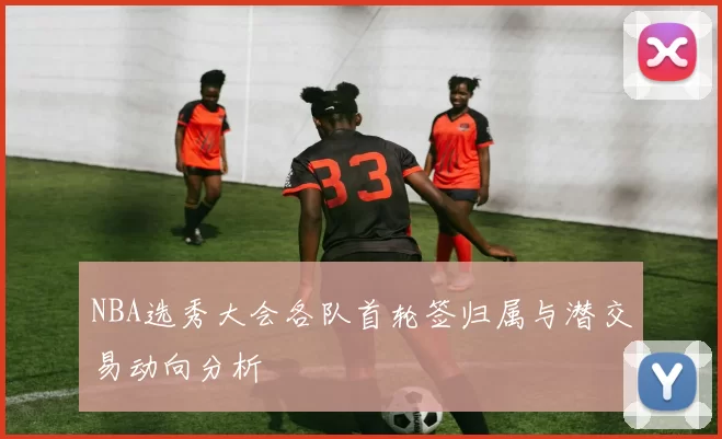 NBA选秀大会各队首轮签归属与潜交易动向分析