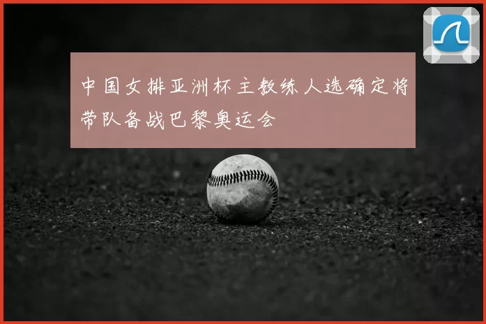 中国女排亚洲杯主教练人选确定将带队备战巴黎奥运会