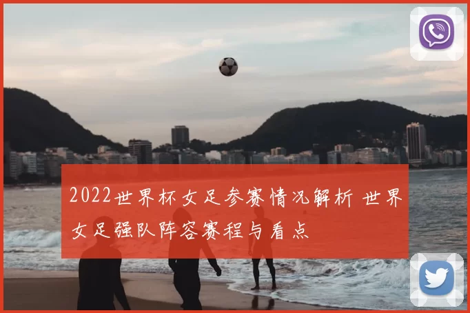 2022世界杯女足参赛情况解析 世界女足强队阵容赛程与看点