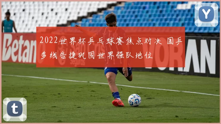 2022世界杯乒乓球赛焦点对决 国乒多线告捷巩固世界强队地位