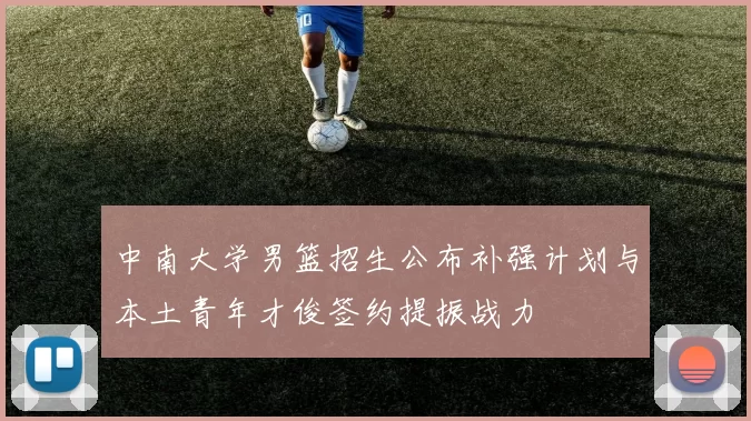 中南大学男篮招生公布补强计划与本土青年才俊签约提振战力