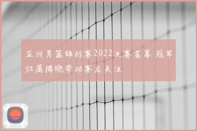 亚洲男篮锦标赛2022决赛落幕 冠军归属揭晓带动赛后关注