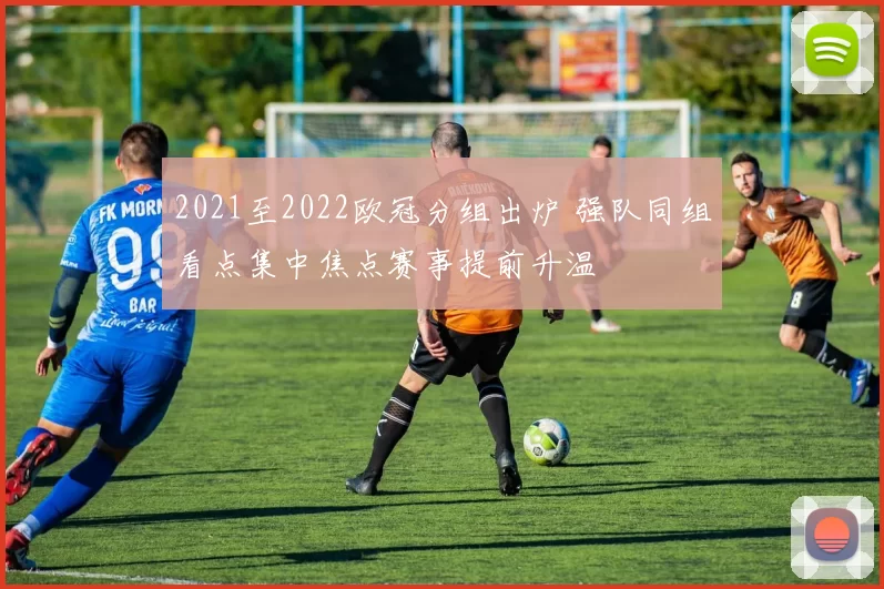 2021至2022欧冠分组出炉 强队同组看点集中焦点赛事提前升温