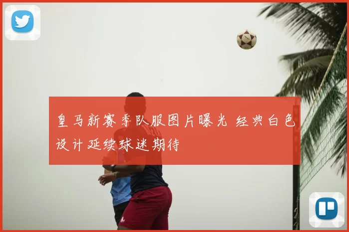 皇马新赛季队服图片曝光 经典白色设计延续球迷期待