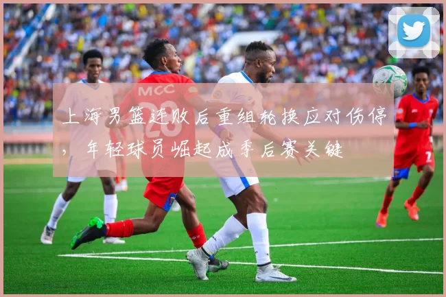 上海男篮连败后重组轮换应对伤停，年轻球员崛起成季后赛关键