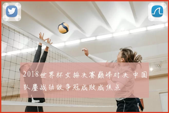 2018世界杯女排决赛巅峰对决 中国队鏖战劲敌争冠成败成焦点