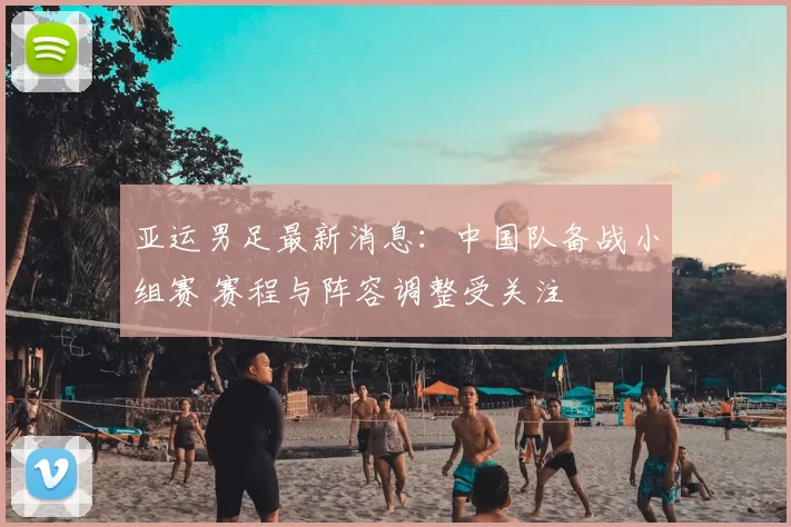 亚运男足最新消息:中国队备战小组赛 赛程与阵容调整受关注