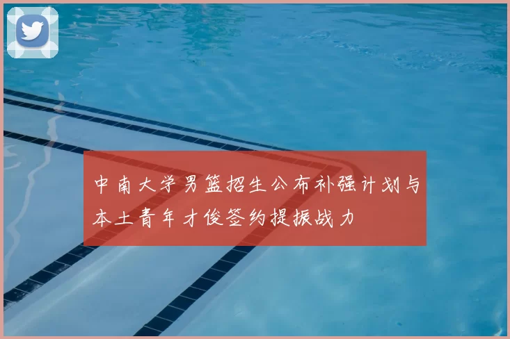 中南大学男篮招生公布补强计划与本土青年才俊签约提振战力