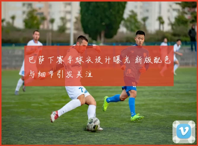 巴萨下赛季球衣设计曝光 新版配色与细节引发关注