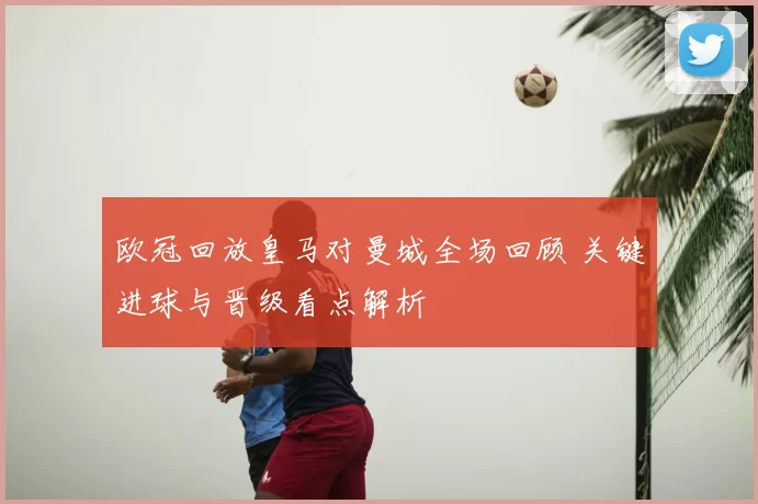 欧冠回放皇马对曼城全场回顾 关键进球与晋级看点解析