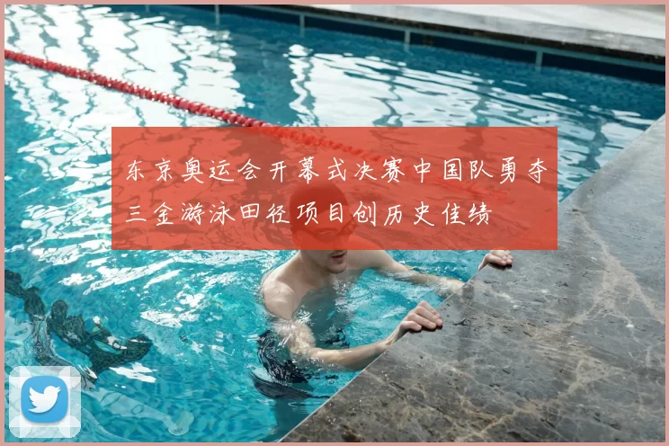 东京奥运会开幕式决赛中国队勇夺三金游泳田径项目创历史佳绩