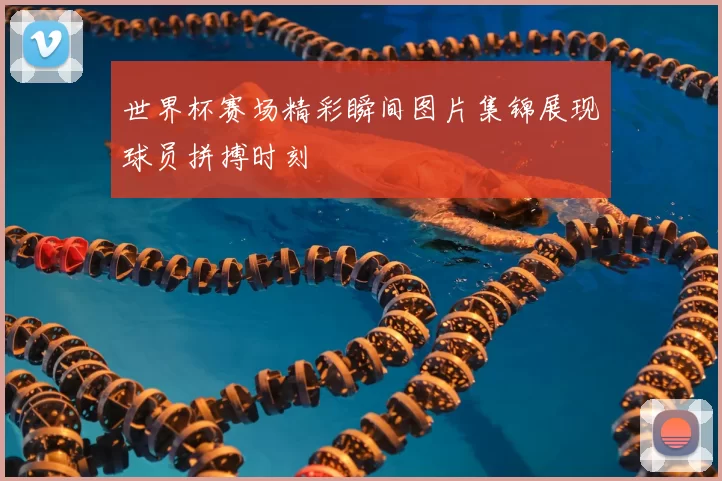 世界杯赛场精彩瞬间图片集锦展现球员拼搏时刻