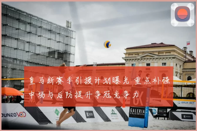 皇马新赛季引援计划曝光 重点补强中场与后防提升争冠竞争力