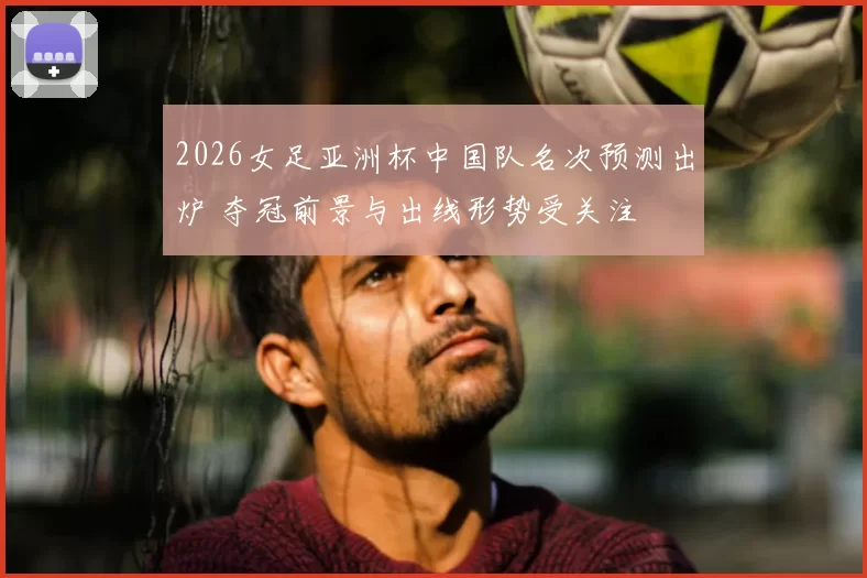 2026女足亚洲杯中国队名次预测出炉 夺冠前景与出线形势受关注