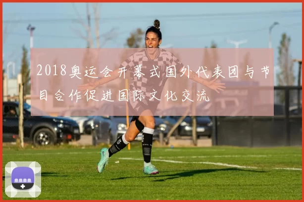 2018奥运会开幕式国外代表团与节目合作促进国际文化交流