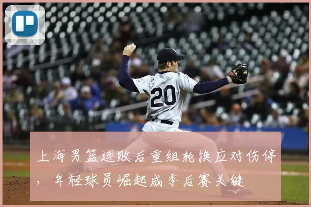 上海男篮连败后重组轮换应对伤停，年轻球员崛起成季后赛关键
