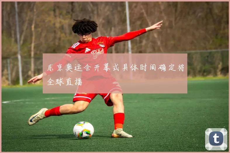 东京奥运会开幕式具体时间确定将全球直播