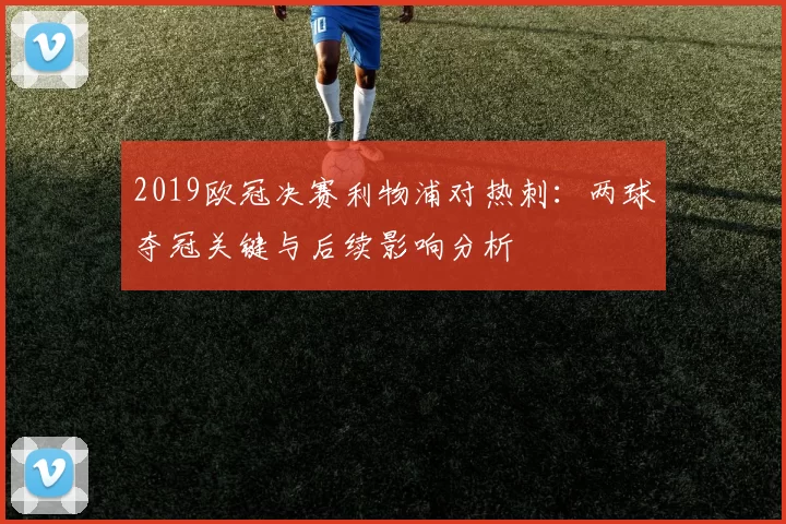 2019欧冠决赛利物浦对热刺:两球夺冠关键与后续影响分析