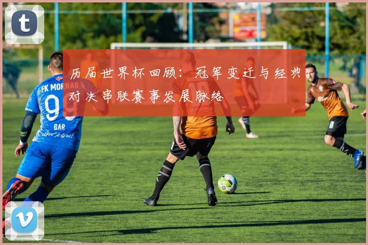 历届世界杯回顾:冠军变迁与经典对决串联赛事发展脉络