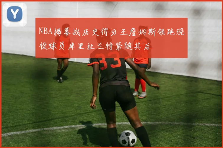NBA揭幕战历史得分王詹姆斯领跑现役球员库里杜兰特紧随其后