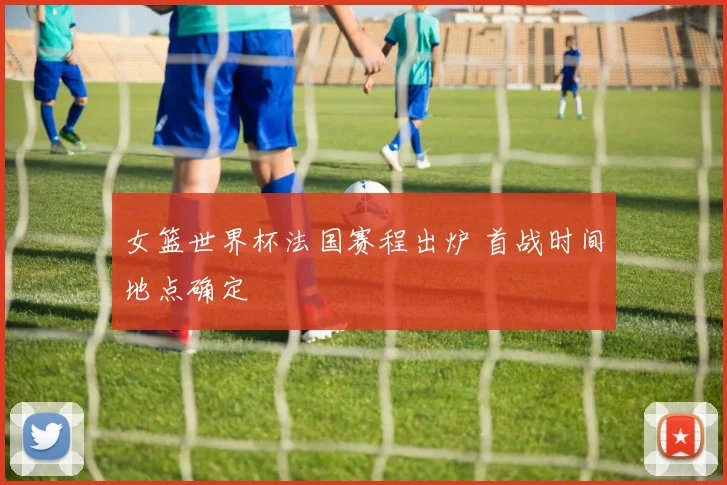 女篮世界杯法国赛程出炉 首战时间地点确定