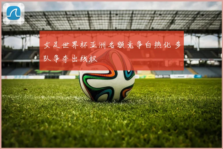 女足世界杯亚洲名额竞争白热化 多队争夺出线权