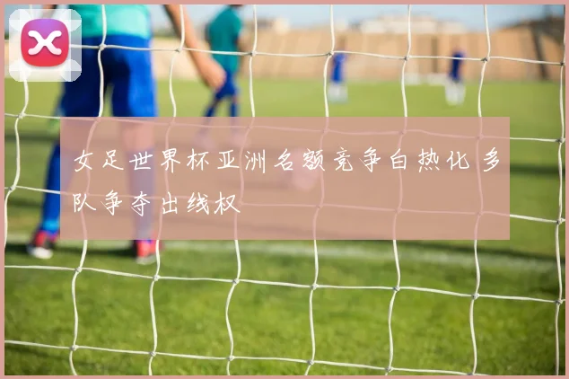 女足世界杯亚洲名额竞争白热化 多队争夺出线权
