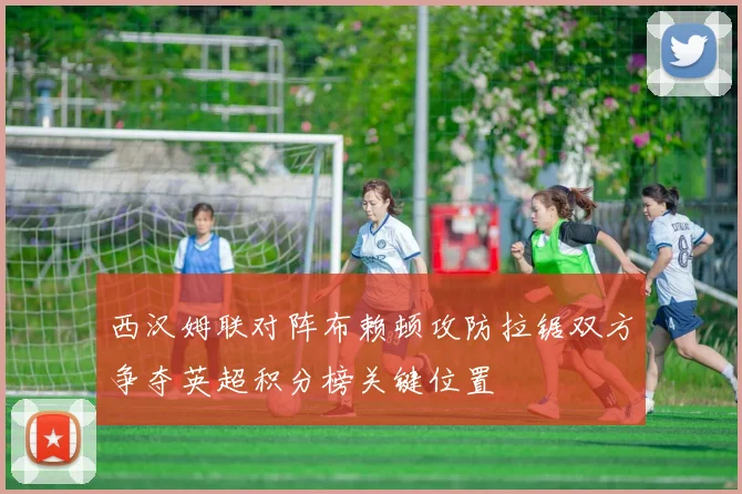 西汉姆联对阵布赖顿攻防拉锯双方争夺英超积分榜关键位置