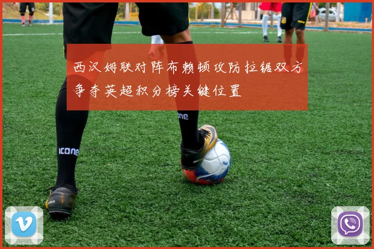 西汉姆联对阵布赖顿攻防拉锯双方争夺英超积分榜关键位置